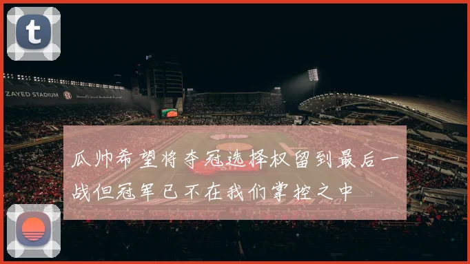 瓜帅希望将夺冠选择权留到最后一战但冠军已不在我们掌控之中