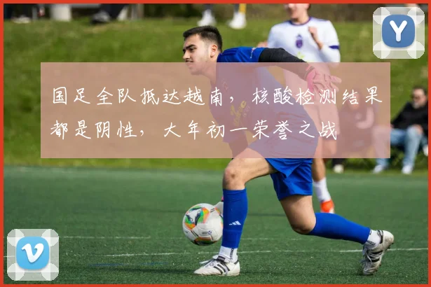国足全队抵达越南，核酸检测结果都是阴性，大年初一荣誉之战