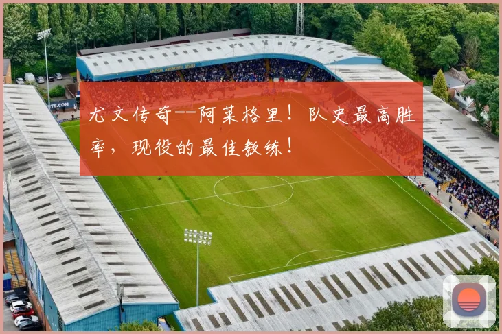 尤文传奇--阿莱格里！队史最高胜率，现役的最佳教练！