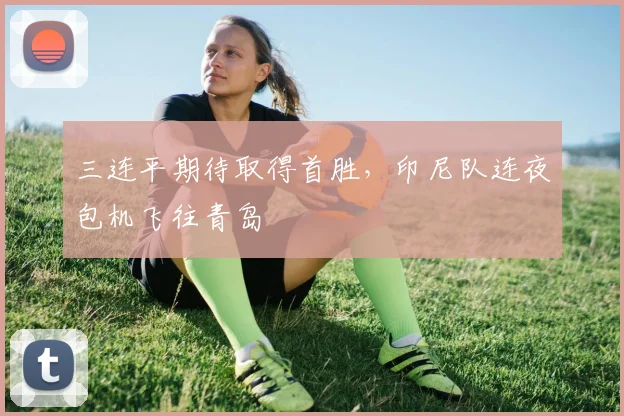 三连平期待取得首胜，印尼队连夜包机飞往青岛