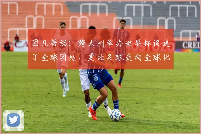 因凡蒂诺：跨大洲举办世界杯促进了全球团结，更让足球走向全球化