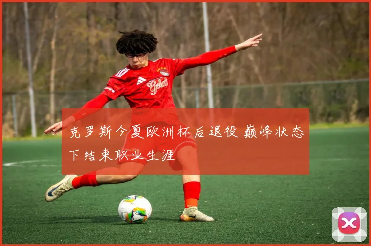 克罗斯今夏欧洲杯后退役 巅峰状态下结束职业生涯