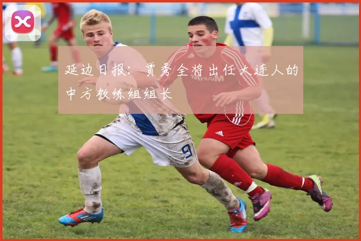 延边日报：贾秀全将出任大连人的中方教练组组长