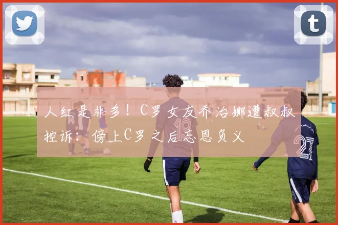 人红是非多！C罗女友乔治娜遭叔叔控诉：傍上C罗之后忘恩负义