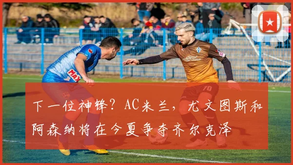 下一位神锋？AC米兰，尤文图斯和阿森纳将在今夏争夺齐尔克泽