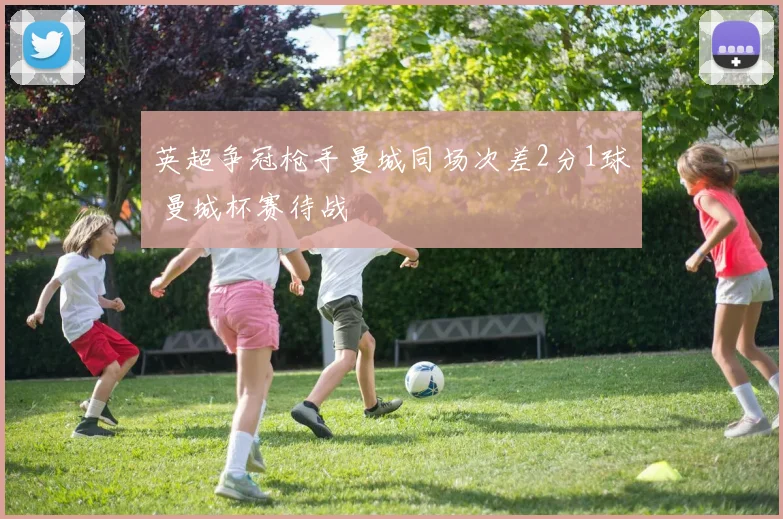 英超争冠枪手曼城同场次差2分1球 曼城杯赛待战