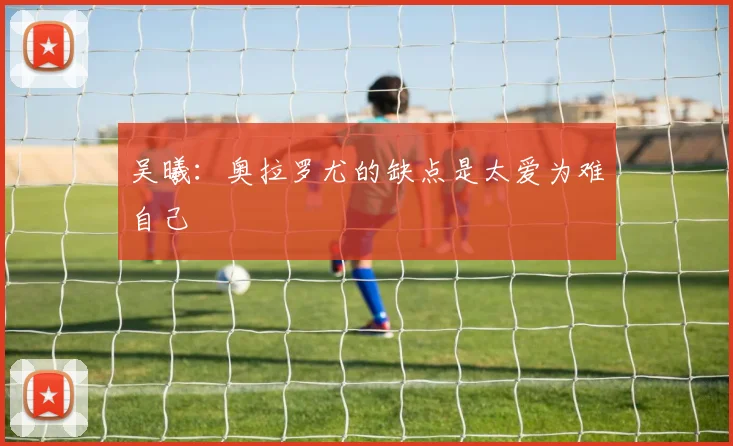 吴曦：奥拉罗尤的缺点是太爱为难自己
