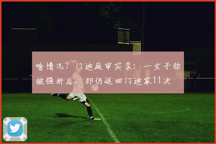 啥情况？门迪庭审实录：一女子称被强奸后，却仍返回门迪家11次