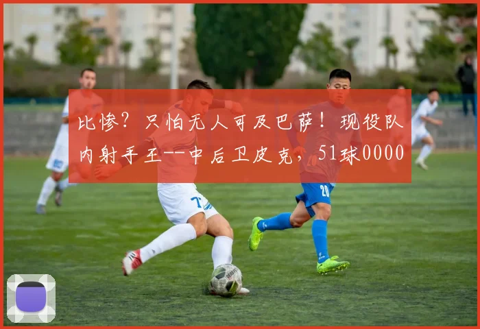 比惨？只怕无人可及巴萨！现役队内射手王--中后卫皮克，51球0000644