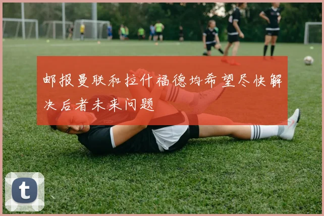 邮报曼联和拉什福德均希望尽快解决后者未来问题