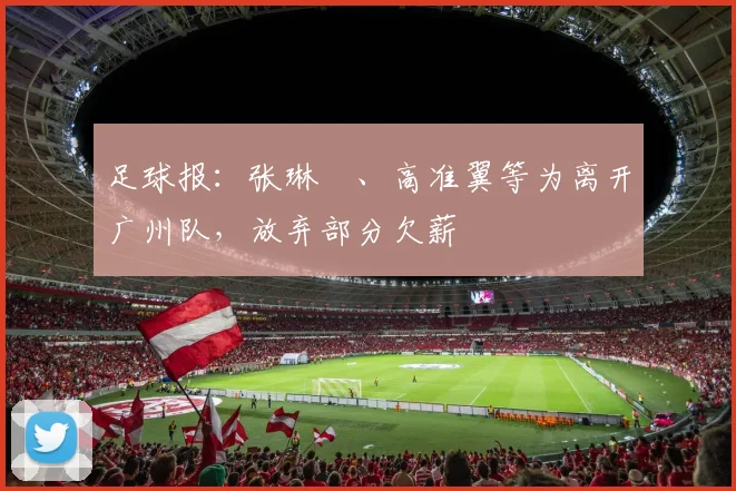 足球报：张琳芃、高准翼等为离开广州队，放弃部分欠薪