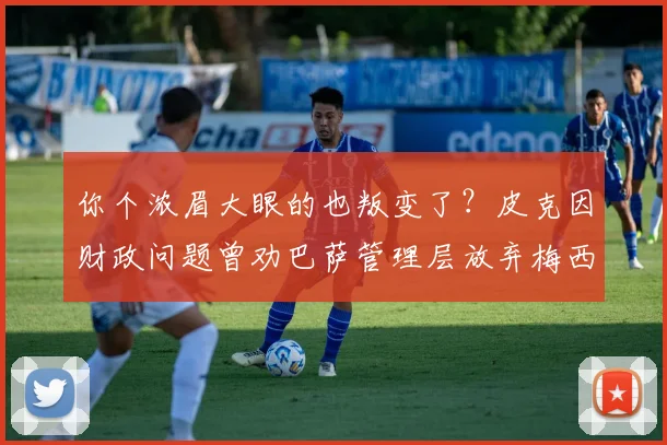 你个浓眉大眼的也叛变了？皮克因财政问题曾劝巴萨管理层放弃梅西
