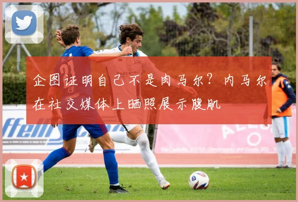 企图证明自己不是肉马尔？内马尔在社交媒体上晒照展示腹肌