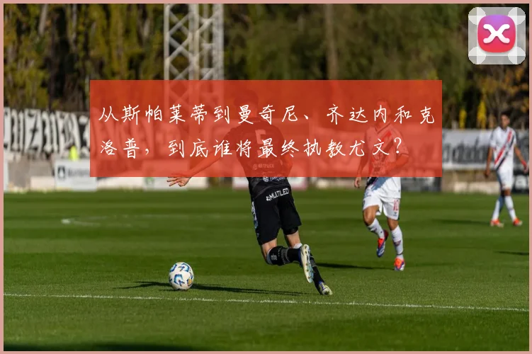 从斯帕莱蒂到曼奇尼、齐达内和克洛普，到底谁将最终执教尤文？