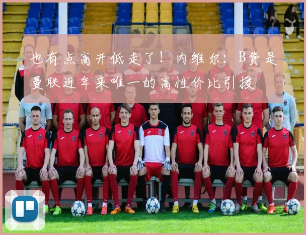 也有点高开低走了！内维尔：B费是曼联近年来唯一的高性价比引援