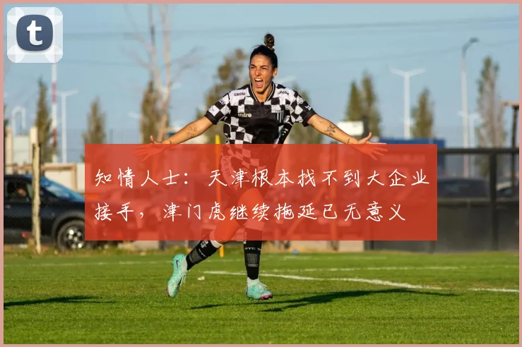 知情人士：天津根本找不到大企业接手，津门虎继续拖延已无意义
