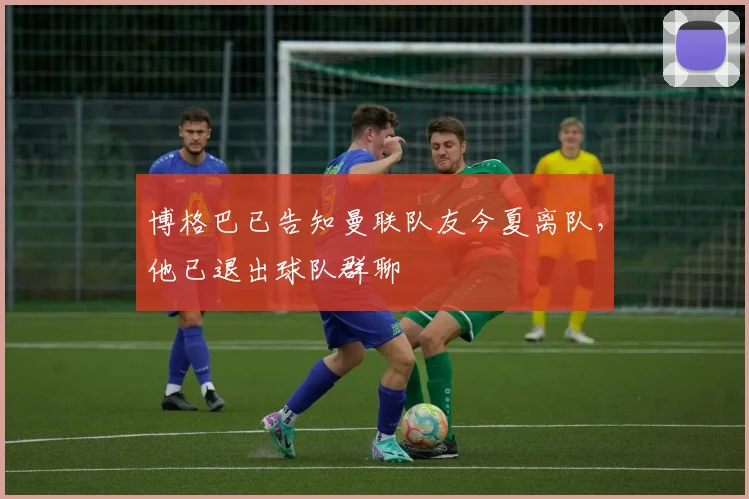博格巴已告知曼联队友今夏离队，他已退出球队群聊