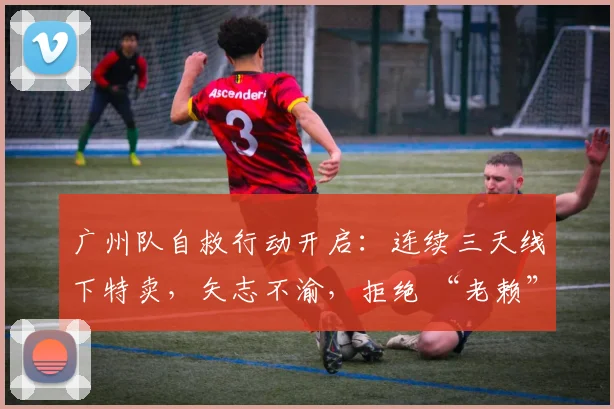 广州队自救行动开启：连续三天线下特卖，矢志不渝，拒绝 “老赖” 身份