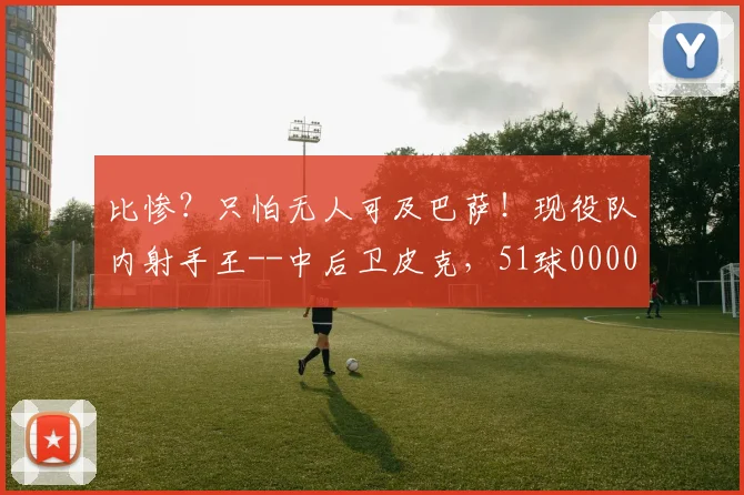 比惨？只怕无人可及巴萨！现役队内射手王--中后卫皮克，51球0000644