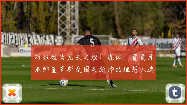巧妇难为无米之炊！媒体：葡萄牙老帅奎罗斯是国足新帅的理想人选