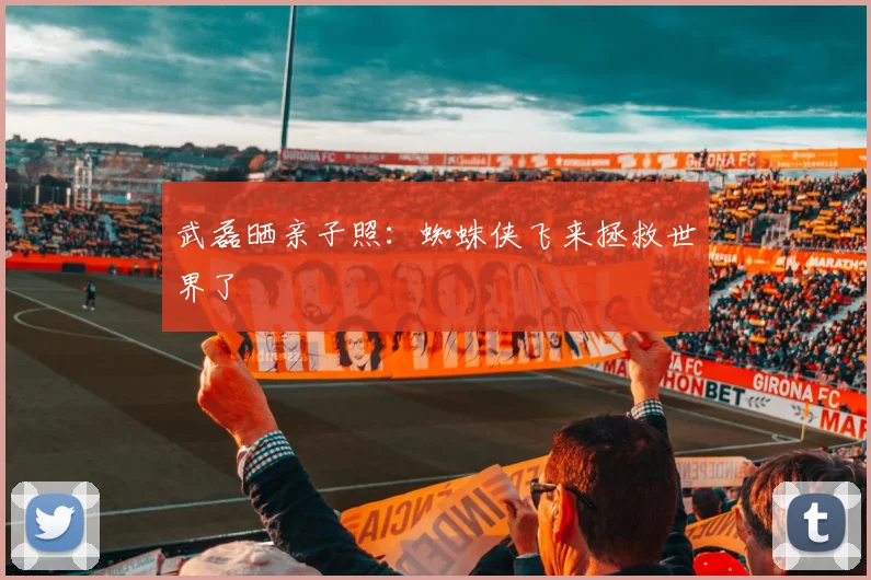 武磊晒亲子照：蜘蛛侠飞来拯救世界了