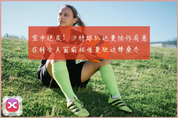 雪中送炭！沙特球队达曼协作有意在转会关窗前租借曼联边锋桑乔