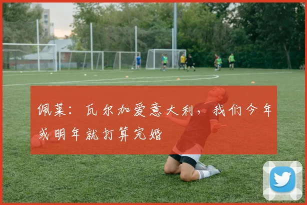 佩莱：瓦尔加爱意大利，我们今年或明年就打算完婚