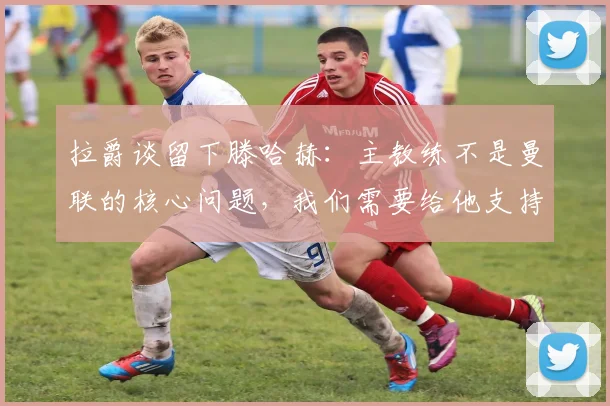 拉爵谈留下滕哈赫：主教练不是曼联的核心问题，我们需要给他支持