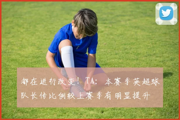 都在进行改变！TA：本赛季英超球队长传比例较上赛季有明显提升