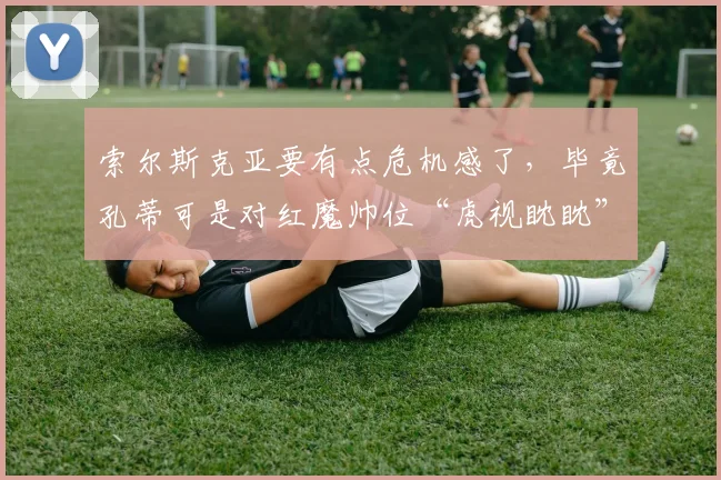 索尔斯克亚要有点危机感了，毕竟孔蒂可是对红魔帅位“虎视眈眈”