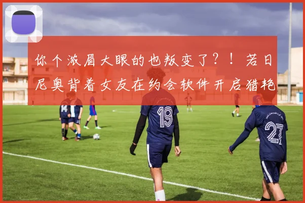 你个浓眉大眼的也叛变了？！若日尼奥背着女友在约会软件开启猎艳