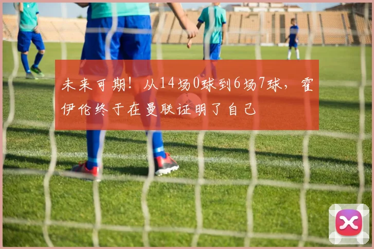 未来可期！从14场0球到6场7球，霍伊伦终于在曼联证明了自己