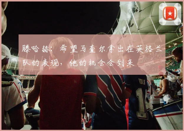 滕哈赫：希望马奎尔拿出在英格兰队的表现，他的机会会到来