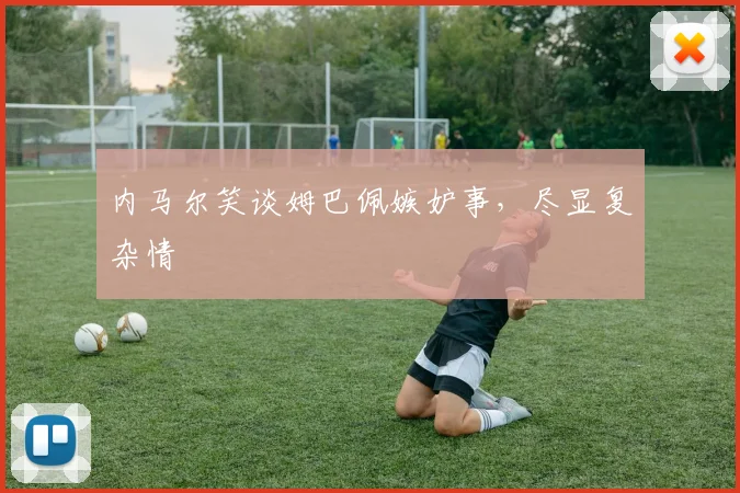 内马尔笑谈姆巴佩嫉妒事，尽显复杂情