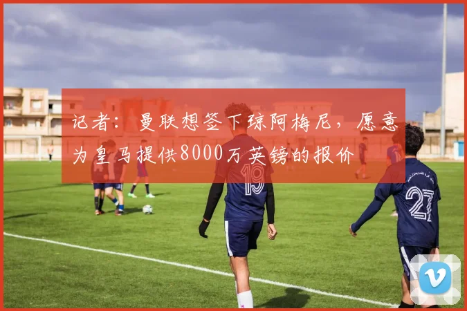 记者：曼联想签下琼阿梅尼，愿意为皇马提供8000万英镑的报价