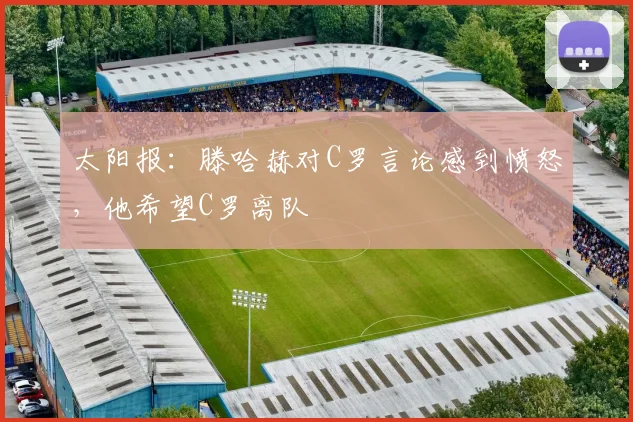 太阳报：滕哈赫对C罗言论感到愤怒，他希望C罗离队