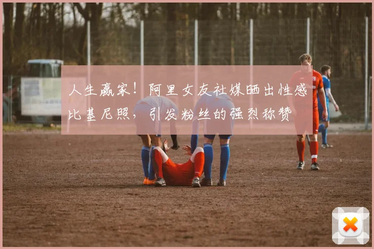 人生赢家！阿里女友社媒晒出性感比基尼照，引发粉丝的强烈称赞