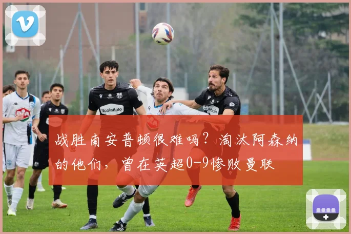 战胜南安普顿很难吗？淘汰阿森纳的他们，曾在英超0-9惨败曼联