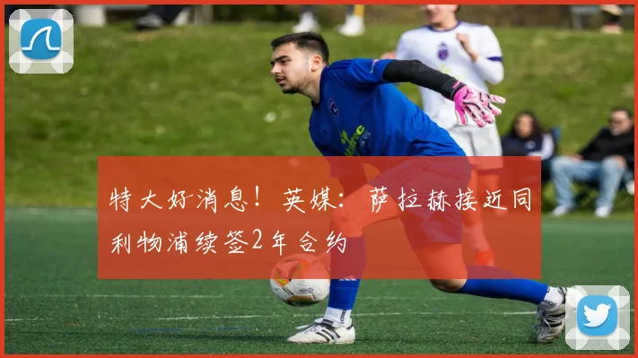 特大好消息！英媒：萨拉赫接近同利物浦续签2年合约