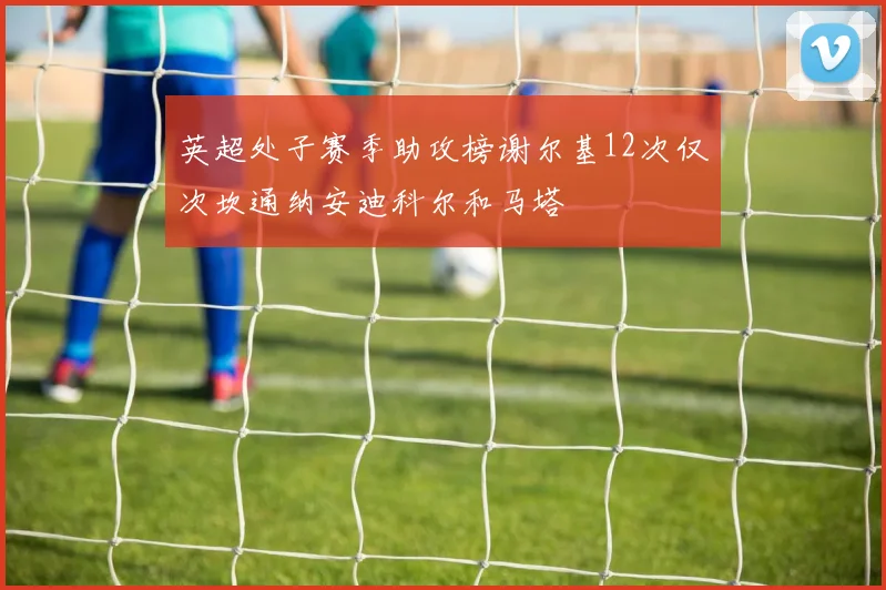 英超处子赛季助攻榜谢尔基12次仅次坎通纳安迪科尔和马塔