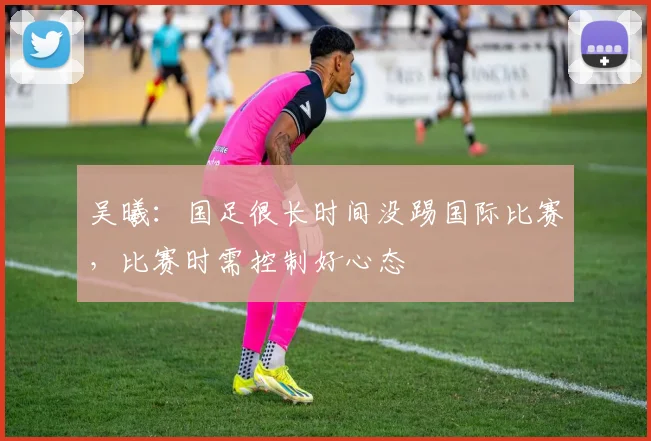 吴曦：国足很长时间没踢国际比赛，比赛时需控制好心态