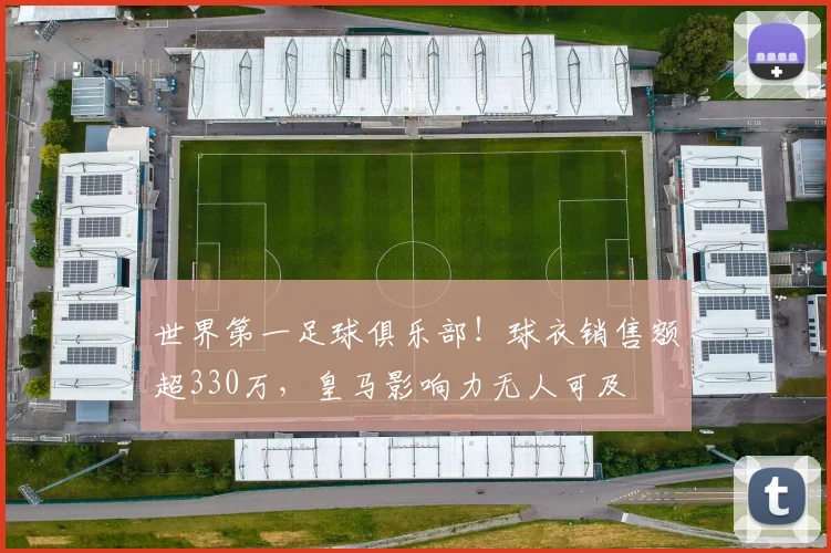 世界第一足球俱乐部！球衣销售额超330万，皇马影响力无人可及