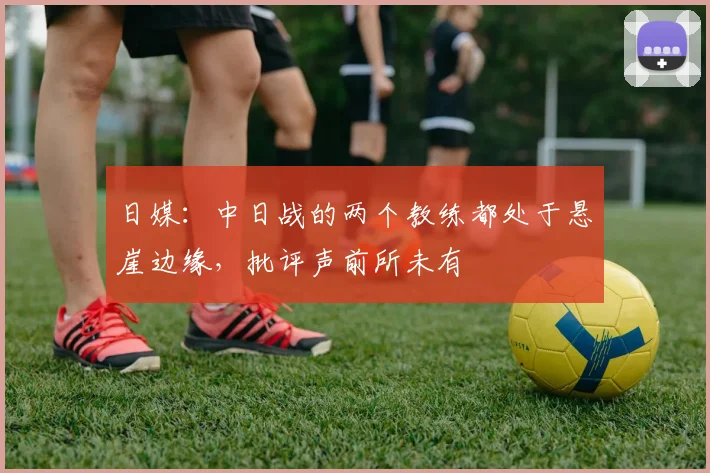 日媒：中日战的两个教练都处于悬崖边缘，批评声前所未有